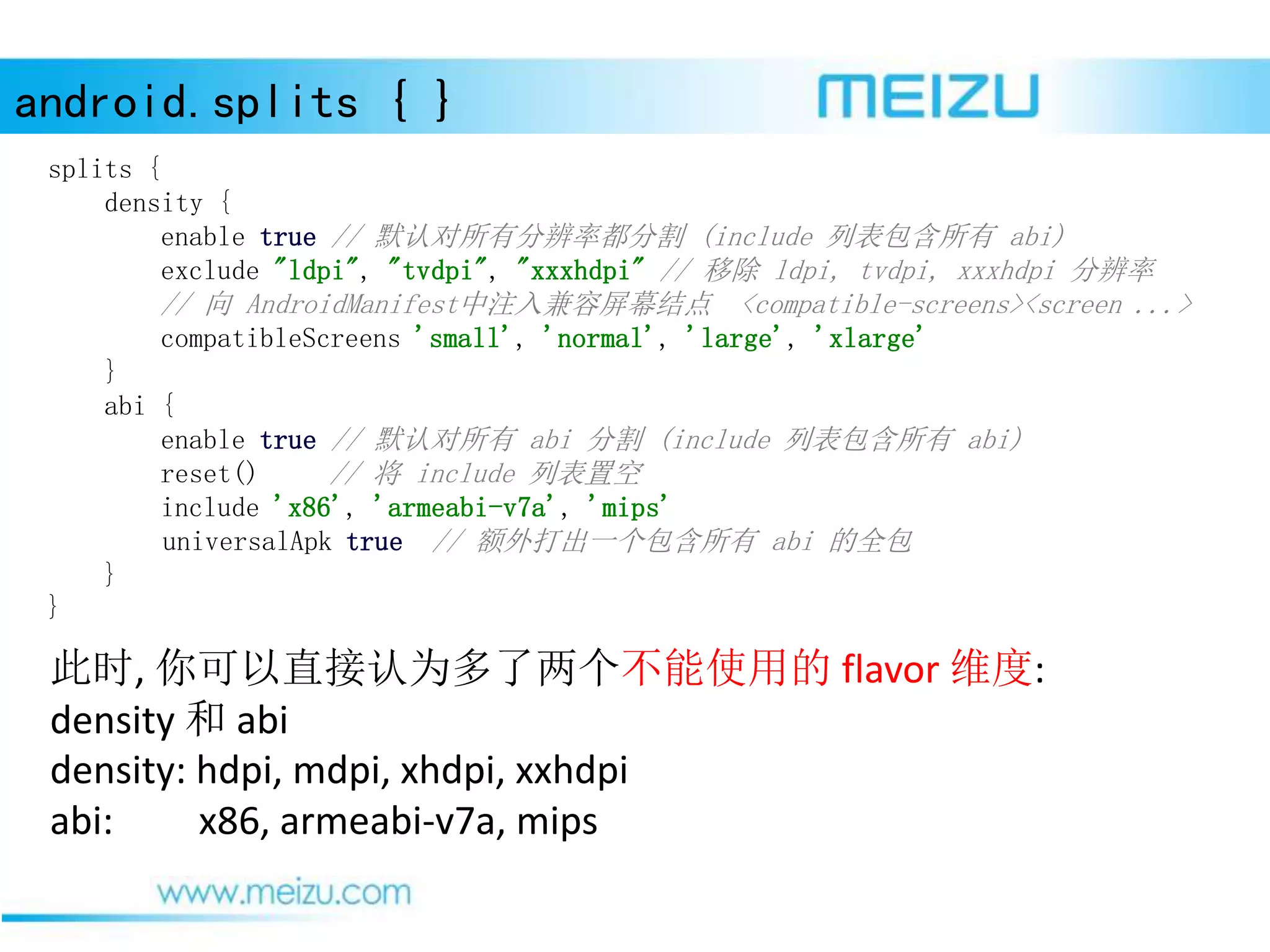 android.splits { }
此时, 你可以直接认为多了两个不能使用的 flavor 维度:
density 和 abi
density: hdpi, mdpi, xhdpi, xxhdpi
abi: x86, armeabi-v7a, mips
splits {
density {
enable true // 默认对所有分辨率都分割 (include 列表包含所有 abi)
exclude "ldpi", "tvdpi", "xxxhdpi" // 移除 ldpi, tvdpi, xxxhdpi 分辨率
// 向 AndroidManifest中注入兼容屏幕结点 <compatible-screens><screen ...>
compatibleScreens 'small', 'normal', 'large', 'xlarge'
}
abi {
enable true // 默认对所有 abi 分割 (include 列表包含所有 abi)
reset() // 将 include 列表置空
include 'x86', 'armeabi-v7a', 'mips'
universalApk true // 额外打出一个包含所有 abi 的全包
}
}
 
