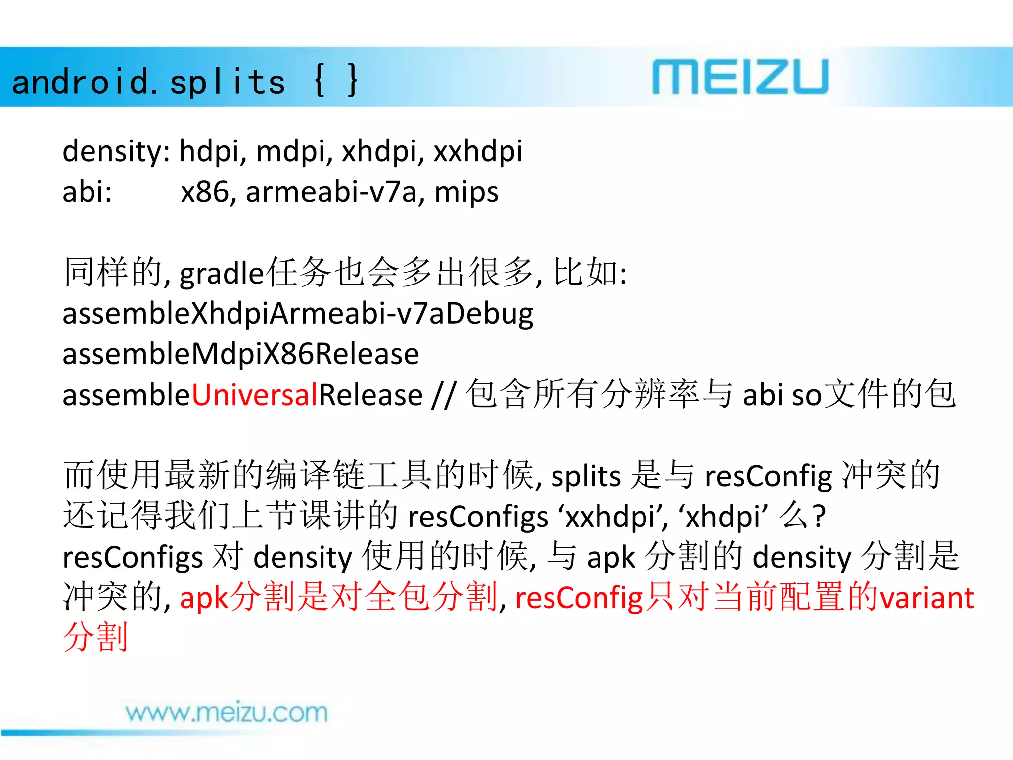 android.splits { }
density: hdpi, mdpi, xhdpi, xxhdpi
abi: x86, armeabi-v7a, mips
同样的, gradle任务也会多出很多, 比如:
assembleXhdpiArmeabi-v7aDebug
assembleMdpiX86Release
assembleUniversalRelease // 包含所有分辨率与 abi so文件的包
而使用最新的编译链工具的时候, splits 是与 resConfig 冲突的
还记得我们上节课讲的 resConfigs ‘xxhdpi’, ‘xhdpi’ 么?
resConfigs 对 density 使用的时候, 与 apk 分割的 density 分割是
冲突的, apk分割是对全包分割, resConfig只对当前配置的variant
分割
 