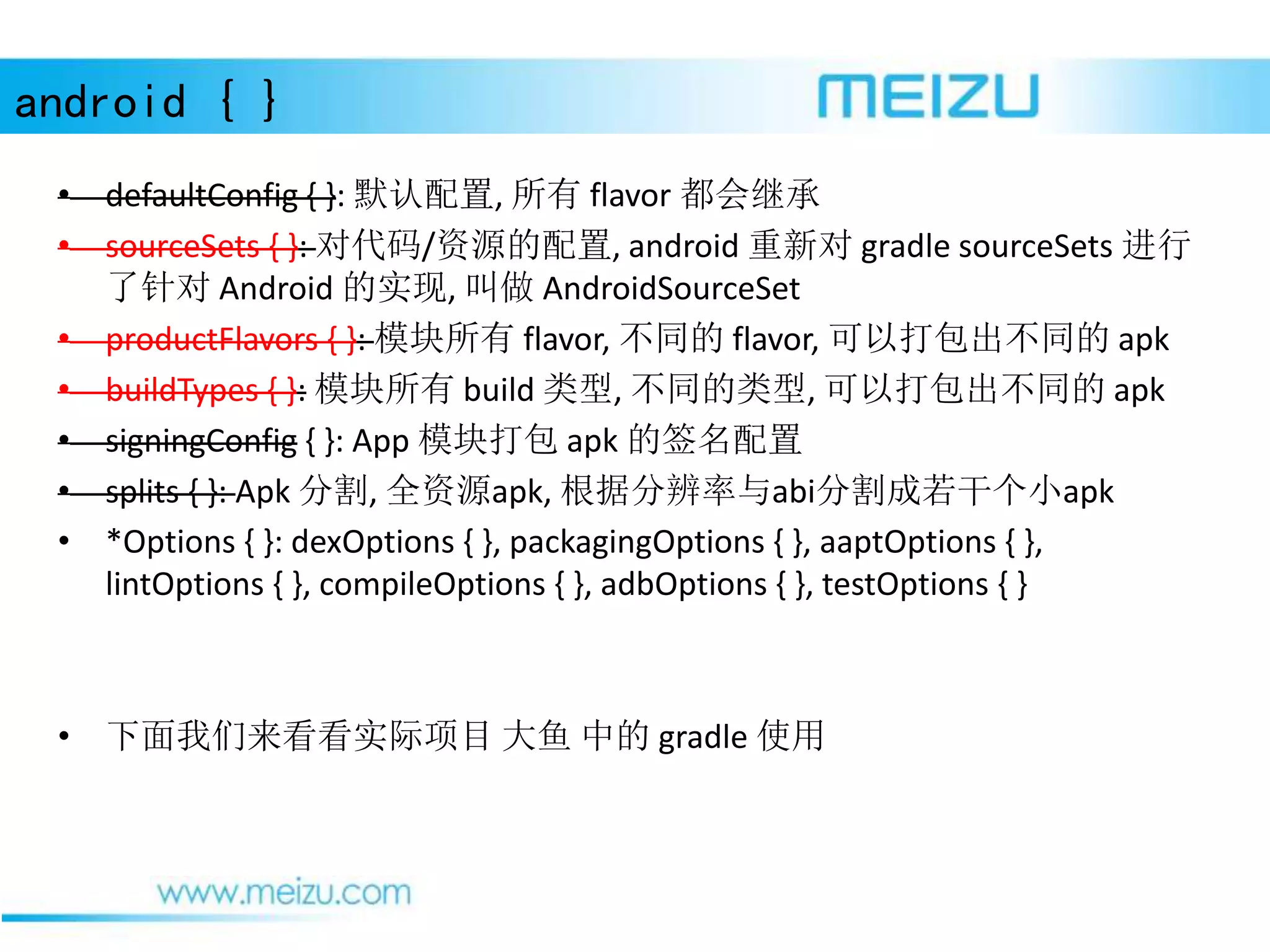 android { }
• defaultConfig { }: 默认配置, 所有 flavor 都会继承
• sourceSets { }: 对代码/资源的配置, android 重新对 gradle sourceSets 进行
了针对 Android 的实现, 叫做 AndroidSourceSet
• productFlavors { }: 模块所有 flavor, 不同的 flavor, 可以打包出不同的 apk
• buildTypes { }: 模块所有 build 类型, 不同的类型, 可以打包出不同的 apk
• signingConfig { }: App 模块打包 apk 的签名配置
• splits { }: Apk 分割, 全资源apk, 根据分辨率与abi分割成若干个小apk
• *Options { }: dexOptions { }, packagingOptions { }, aaptOptions { },
lintOptions { }, compileOptions { }, adbOptions { }, testOptions { }
• 下面我们来看看实际项目 大鱼 中的 gradle 使用
 