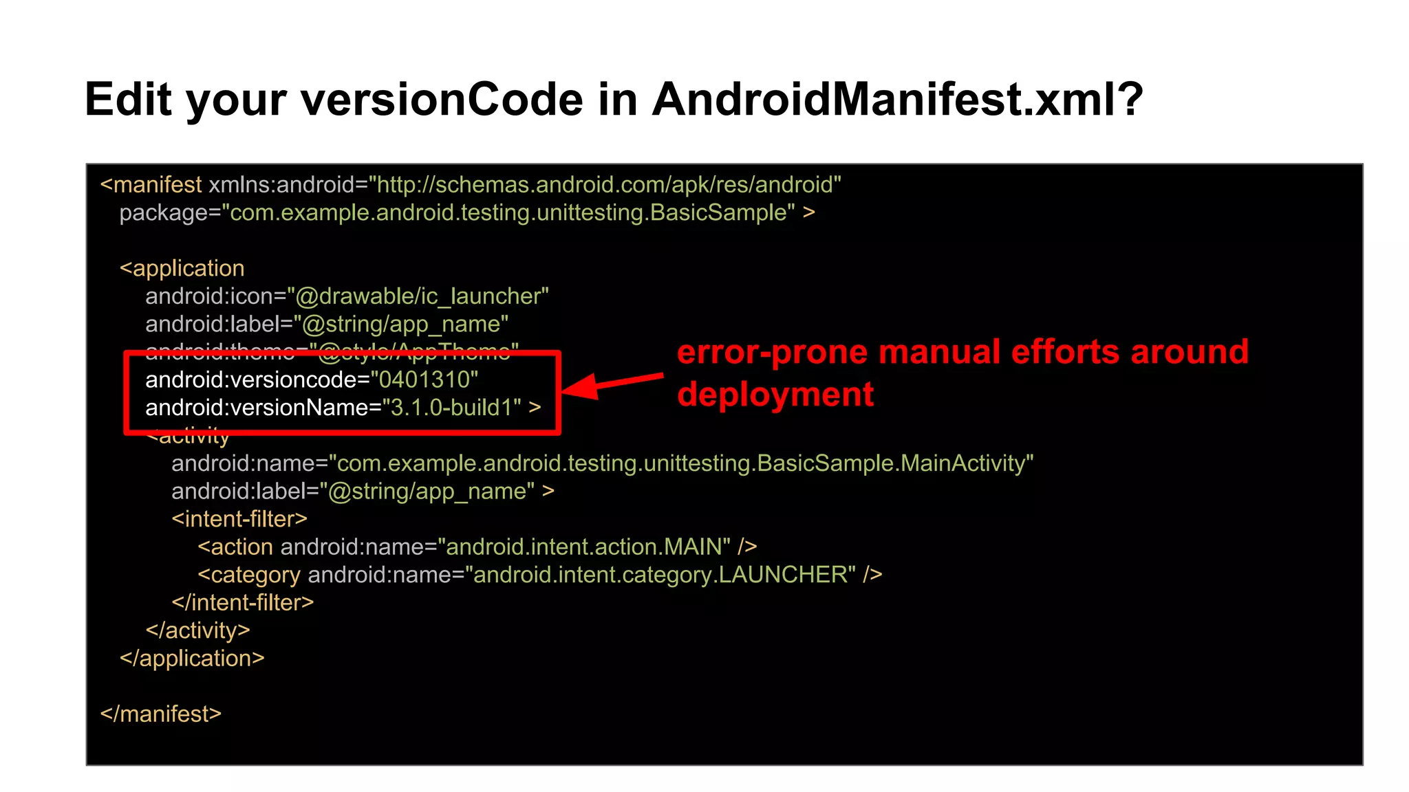 Edit your versionCode in AndroidManifest.xml?
<manifest xmlns:android="http://schemas.android.com/apk/res/android"
package="com.example.android.testing.unittesting.BasicSample" >
<application
android:icon="@drawable/ic_launcher"
android:label="@string/app_name"
android:theme="@style/AppTheme"
android:versioncode="0401310"
android:versionName="3.1.0-build1" >
<activity
android:name="com.example.android.testing.unittesting.BasicSample.MainActivity"
android:label="@string/app_name" >
<intent-filter>
<action android:name="android.intent.action.MAIN" />
<category android:name="android.intent.category.LAUNCHER" />
</intent-filter>
</activity>
</application>
</manifest>
error-prone manual efforts around
deployment
 