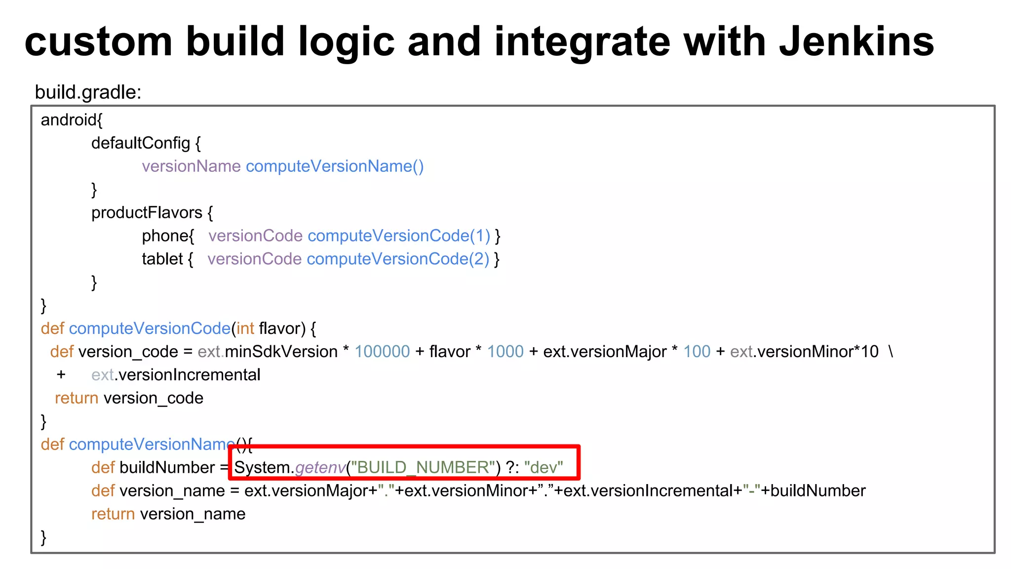 android{
defaultConfig {
versionName computeVersionName()
}
productFlavors {
phone{ versionCode computeVersionCode(1) }
tablet { versionCode computeVersionCode(2) }
}
}
def computeVersionCode(int flavor) {
def version_code = ext.minSdkVersion * 100000 + flavor * 1000 + ext.versionMajor * 100 + ext.versionMinor*10 
+ ext.versionIncremental
return version_code
}
def computeVersionName(){
def buildNumber = System.getenv("BUILD_NUMBER") ?: "dev"
def version_name = ext.versionMajor+"."+ext.versionMinor+”.”+ext.versionIncremental+"-"+buildNumber
return version_name
}
custom build logic and integrate with Jenkins
build.gradle:
 