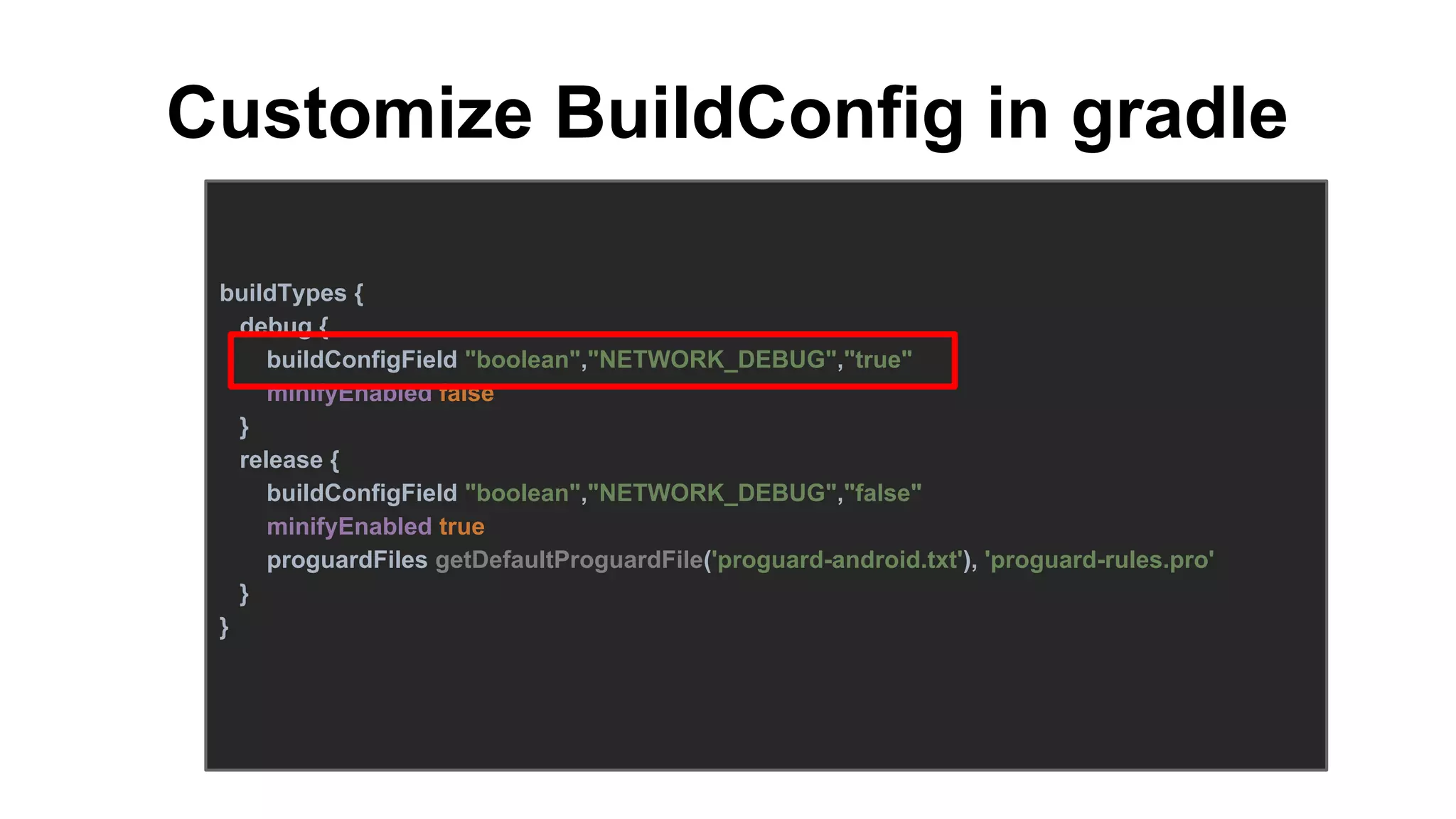Customize BuildConfig in gradle
buildTypes {
debug {
buildConfigField "boolean","NETWORK_DEBUG","true"
minifyEnabled false
}
release {
buildConfigField "boolean","NETWORK_DEBUG","false"
minifyEnabled true
proguardFiles getDefaultProguardFile('proguard-android.txt'), 'proguard-rules.pro'
}
}
 