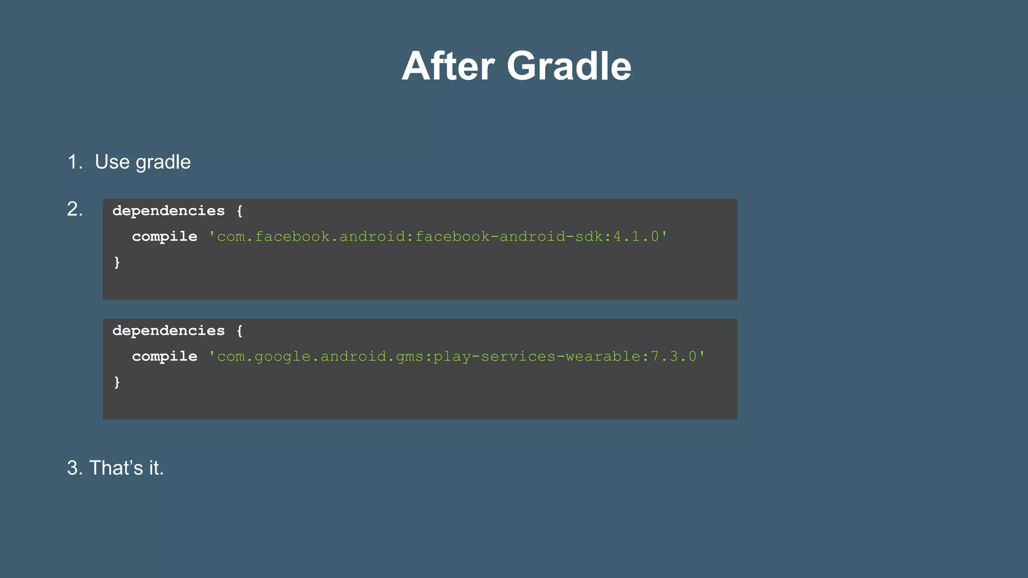 After Gradle
dependencies {
compile 'com.facebook.android:facebook-android-sdk:4.1.0'
}
1. Use gradle
2.
3. That’s it.
dependencies {
compile 'com.google.android.gms:play-services-wearable:7.3.0'
}
 
