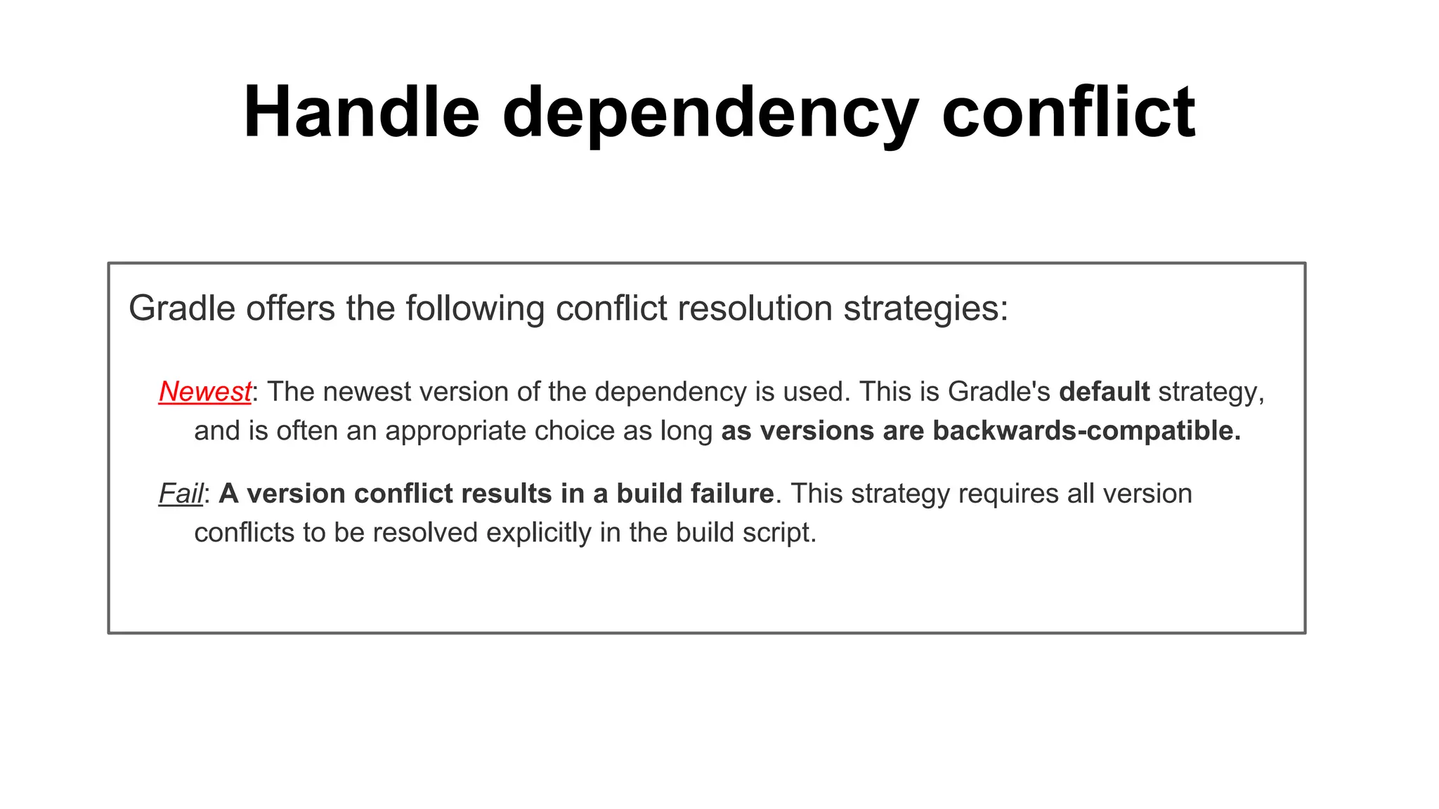 Handle dependency conflict
Gradle offers the following conflict resolution strategies:
Newest: The newest version of the dependency is used. This is Gradle's default strategy,
and is often an appropriate choice as long as versions are backwards-compatible.
Fail: A version conflict results in a build failure. This strategy requires all version
conflicts to be resolved explicitly in the build script.
 