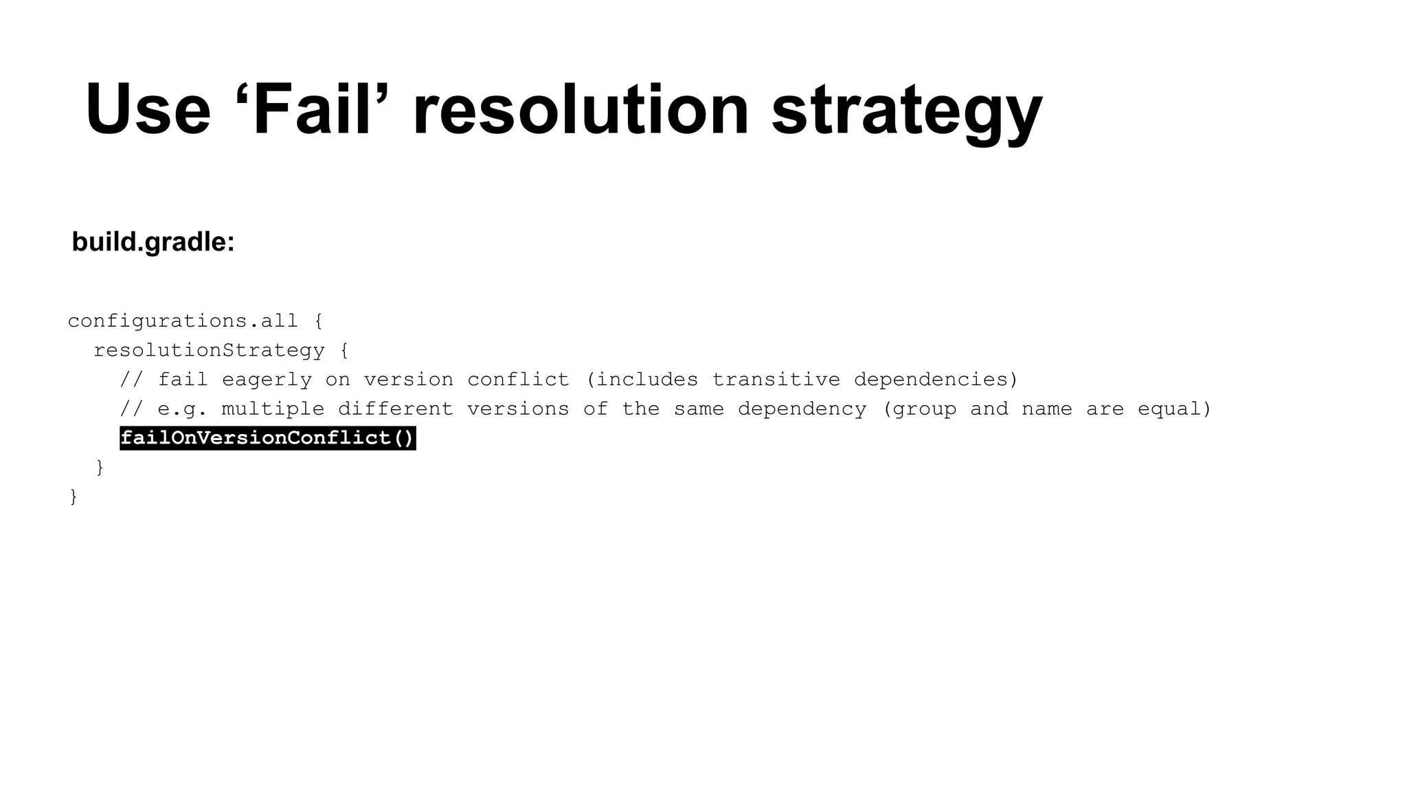 Use ‘Fail’ resolution strategy
configurations.all {
resolutionStrategy {
// fail eagerly on version conflict (includes transitive dependencies)
// e.g. multiple different versions of the same dependency (group and name are equal)
failOnVersionConflict()
}
}
build.gradle:
 