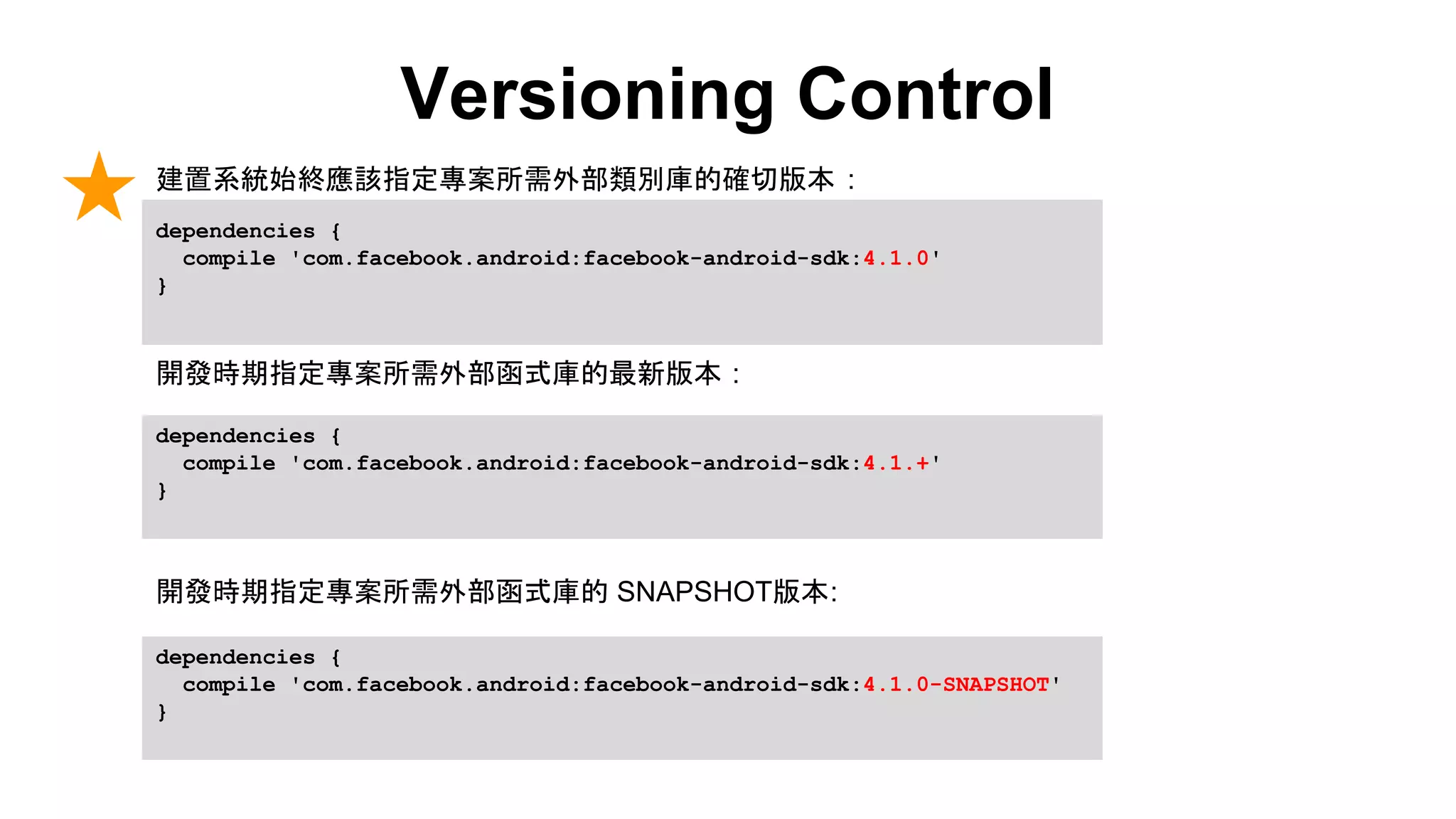 Versioning Control
dependencies {
compile 'com.facebook.android:facebook-android-sdk:4.1.0'
}
dependencies {
compile 'com.facebook.android:facebook-android-sdk:4.1.+'
}
dependencies {
compile 'com.facebook.android:facebook-android-sdk:4.1.0-SNAPSHOT'
}
建置系統始終應該指定專案所需外部類別庫的確切版本 :
開發時期指定專案所需外部函式庫的最新版本 :
開發時期指定專案所需外部函式庫的 SNAPSHOT版本:
 