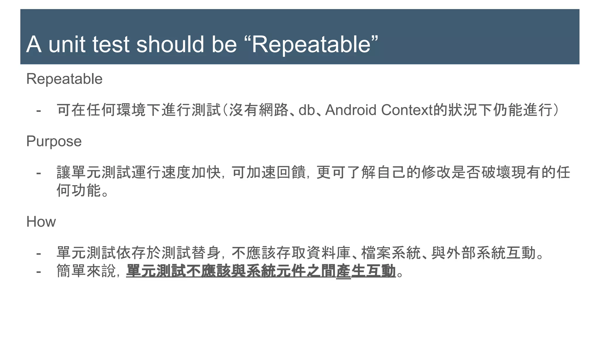 Repeatable
- 可在任何環境下進行測試（沒有網路、db、Android Context的狀況下仍能進行）
Purpose
- 讓單元測試運行速度加快，可加速回饋，更可了解自己的修改是否破壞現有的任
何功能。
How
- 單元測試依存於測試替身，不應該存取資料庫、檔案系統、與外部系統互動。
- 簡單來說，單元測試不應該與系統元件之間產生互動。
A unit test should be “Repeatable”
 