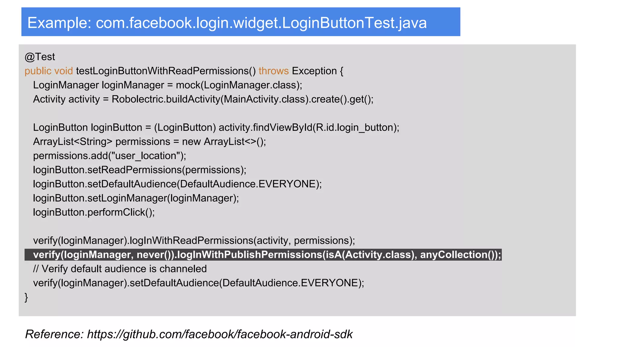 Example: com.facebook.login.widget.LoginButtonTest.java
@Test
public void testLoginButtonWithReadPermissions() throws Exception {
LoginManager loginManager = mock(LoginManager.class);
Activity activity = Robolectric.buildActivity(MainActivity.class).create().get();
LoginButton loginButton = (LoginButton) activity.findViewById(R.id.login_button);
ArrayList<String> permissions = new ArrayList<>();
permissions.add("user_location");
loginButton.setReadPermissions(permissions);
loginButton.setDefaultAudience(DefaultAudience.EVERYONE);
loginButton.setLoginManager(loginManager);
loginButton.performClick();
verify(loginManager).logInWithReadPermissions(activity, permissions);
verify(loginManager, never()).logInWithPublishPermissions(isA(Activity.class), anyCollection());
// Verify default audience is channeled
verify(loginManager).setDefaultAudience(DefaultAudience.EVERYONE);
}
Reference: https://github.com/facebook/facebook-android-sdk
 