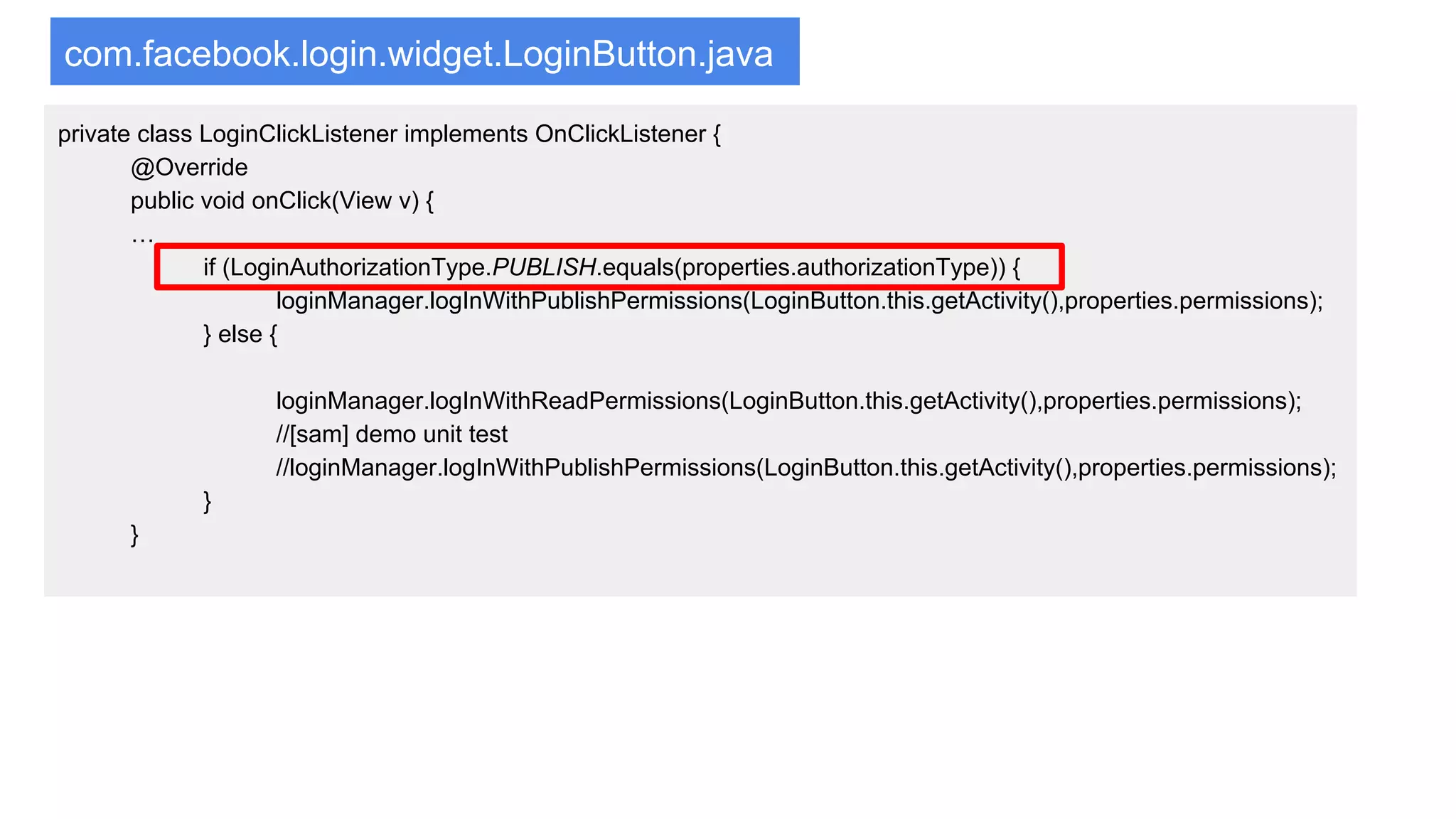 com.facebook.login.widget.LoginButton.java
private class LoginClickListener implements OnClickListener {
@Override
public void onClick(View v) {
…
if (LoginAuthorizationType.PUBLISH.equals(properties.authorizationType)) {
loginManager.logInWithPublishPermissions(LoginButton.this.getActivity(),properties.permissions);
} else {
loginManager.logInWithReadPermissions(LoginButton.this.getActivity(),properties.permissions);
//[sam] demo unit test
//loginManager.logInWithPublishPermissions(LoginButton.this.getActivity(),properties.permissions);
}
}
 