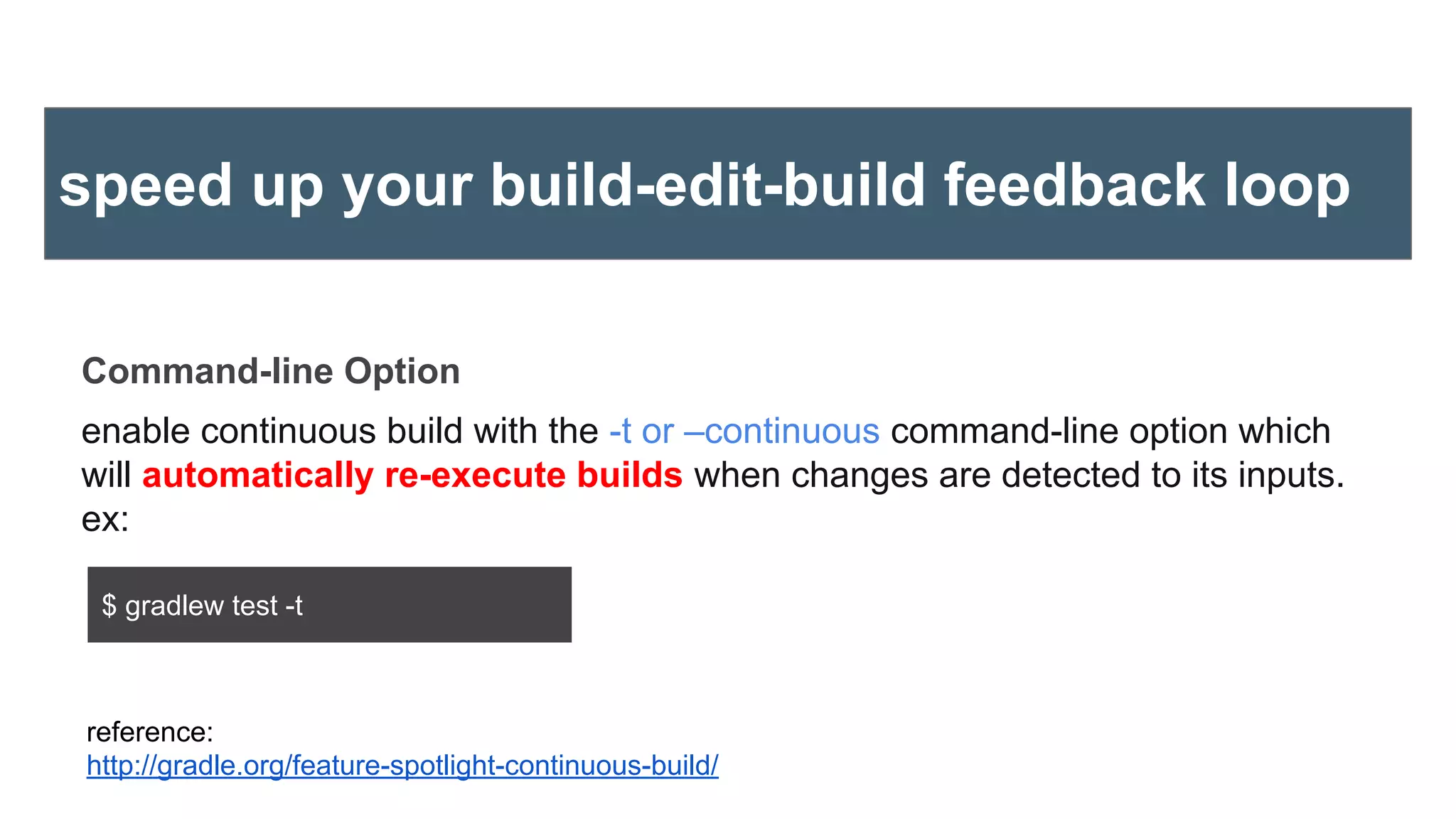 Command-line Option
enable continuous build with the -t or –continuous command-line option which
will automatically re-execute builds when changes are detected to its inputs.
ex:
reference:
http://gradle.org/feature-spotlight-continuous-build/
speed up your build-edit-build feedback loop
$ gradlew test -t
 
