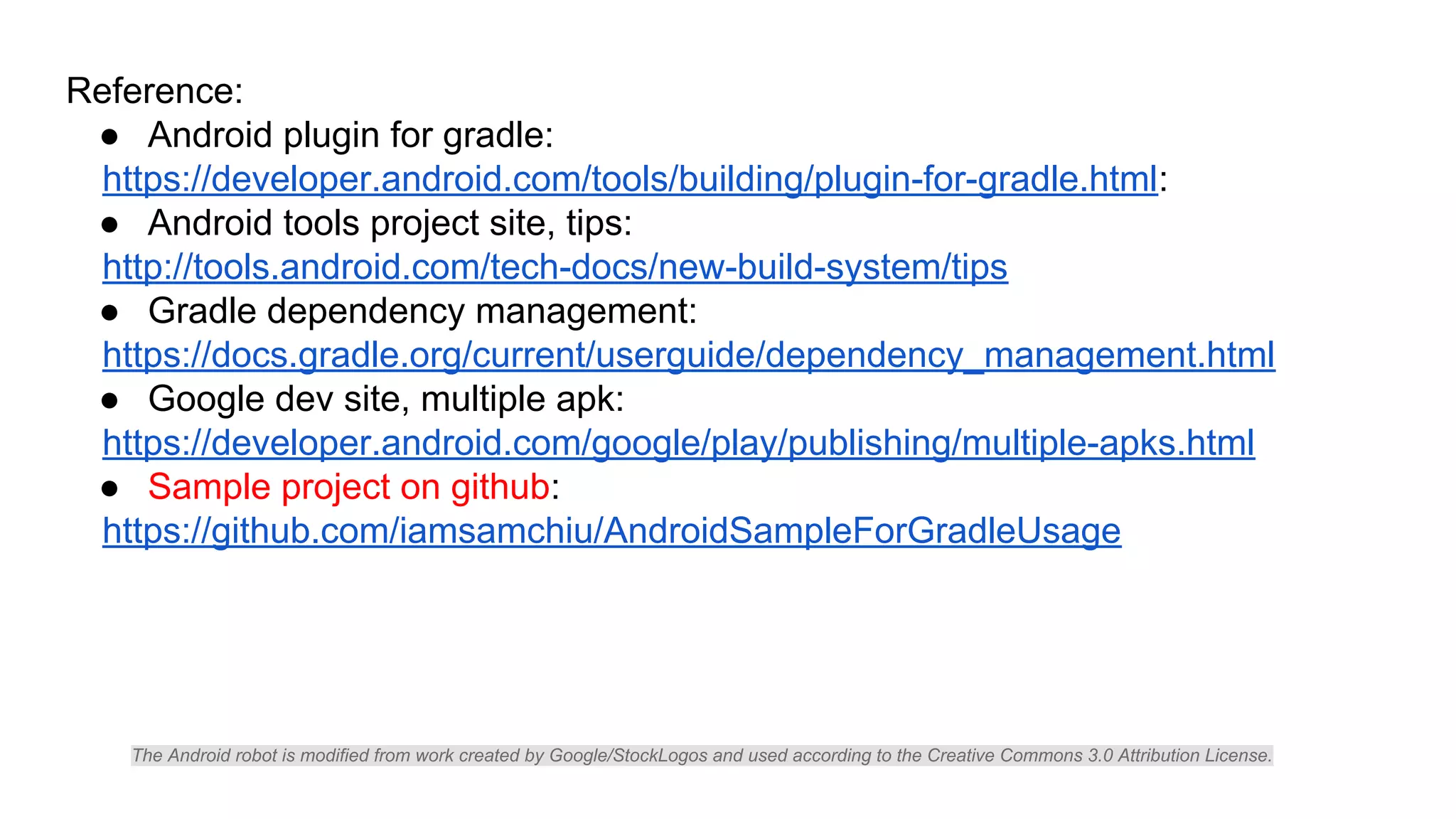 Reference:
● Android plugin for gradle:
https://developer.android.com/tools/building/plugin-for-gradle.html:
● Android tools project site, tips:
http://tools.android.com/tech-docs/new-build-system/tips
● Gradle dependency management:
https://docs.gradle.org/current/userguide/dependency_management.html
● Google dev site, multiple apk:
https://developer.android.com/google/play/publishing/multiple-apks.html
● Sample project on github:
https://github.com/iamsamchiu/AndroidSampleForGradleUsage
The Android robot is modified from work created by Google/StockLogos and used according to the Creative Commons 3.0 Attribution License.
 