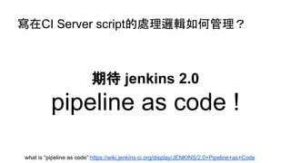 寫在CI Server script的處理邏輯如何管理？
期待 jenkins 2.0
pipeline as code !
what is “pipeline as code”:https://wiki.jenkins-ci.org/display/JENKINS/2.0+Pipeline+as+Code
 