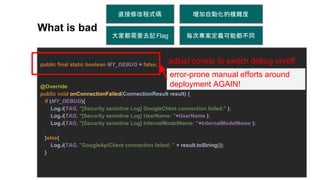 public final static boolean MY_DEBUG = false;
@Override
public void onConnectionFailed(ConnectionResult result) {
if (MY_DEBUG){
Log.i(TAG, "[Security sensitive Log] GoogleClient connection failed." );
Log.i(TAG, "[Security sensitive Log] UserName: "+UserName );
Log.i(TAG, "[Security sensitive Log] InternalModelName: "+InternalModelName );
}else{
Log.i(TAG, "GoogleApiClient connection failed: " + result.toString());
}
每次專案定義可能都不同大家都需要去記Flag
增加自動化的複雜度
adjust consts to switch debug on/off
What is bad
直接修改程式碼
error-prone manual efforts around
deployment AGAIN!
 