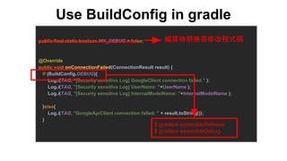 Use BuildConfig in gradle
public final static boolean MY_DEBUG = false;
@Override
public void onConnectionFailed(ConnectionResult result) {
if (BuildConfig.DEBUG){
Log.i(TAG, "[Security sensitive Log] GoogleClient connection failed." );
Log.i(TAG, "[Security sensitive Log] UserName: "+UserName );
Log.i(TAG, "[Security sensitive Log] InternalModelName: "+InternalModelName );
}else{
Log.i(TAG, "GoogleApiClient connection failed: " + result.toString());
}
編譯時期無需修改程式碼
$ gradlew assembleRelease
$ gradlew assembleDebug
 