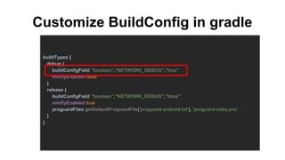 Customize BuildConfig in gradle
buildTypes {
debug {
buildConfigField "boolean","NETWORK_DEBUG","true"
minifyEnabled false
}
release {
buildConfigField "boolean","NETWORK_DEBUG","false"
minifyEnabled true
proguardFiles getDefaultProguardFile('proguard-android.txt'), 'proguard-rules.pro'
}
}
 
