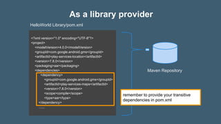 As a library provider
<?xml version="1.0" encoding="UTF-8"?>
<project>
<modelVersion>4.0.0</modelVersion>
<groupId>com.google.android.gms</groupId>
<artifactId>play-services-location</artifactId>
<version>7.8.0</version>
<packaging>aar</packaging>
<dependencies>
<dependency>
<groupId>com.google.android.gms</groupId>
<artifactId>play-services-maps</artifactId>
<version>7.8.0</version>
<scope>compile</scope>
<type>aar</type>
</dependency>
…...
Maven Repository
HelloWorld Library/pom.xml
remember to provide your transitive
dependencies in pom.xml
 