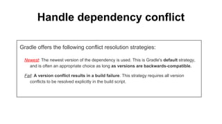 Handle dependency conflict
Gradle offers the following conflict resolution strategies:
Newest: The newest version of the dependency is used. This is Gradle's default strategy,
and is often an appropriate choice as long as versions are backwards-compatible.
Fail: A version conflict results in a build failure. This strategy requires all version
conflicts to be resolved explicitly in the build script.
 