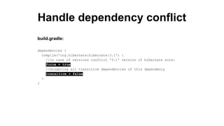 Handle dependency conflict
dependencies {
compile('org.hibernate:hibernate:3.1') {
//in case of versions conflict '3.1' version of hibernate wins:
force = true
//disabling all transitive dependencies of this dependency
transitive = false
}
}
build.gradle:
 
