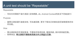 Repeatable
- 可在任何環境下進行測試（沒有網路、db、Android Context的狀況下仍能進行）
Purpose
- 讓單元測試運行速度加快，可加速回饋，更可了解自己的修改是否破壞現有的任
何功能。
How
- 單元測試依存於測試替身，不應該存取資料庫、檔案系統、與外部系統互動。
- 簡單來說，單元測試不應該與系統元件之間產生互動。
A unit test should be “Repeatable”
 