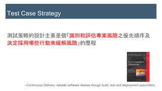 測試策略的設計主要是個「識別和評估專案風險之優先順序及
決定採用哪些行動來緩解風險」的歷程
Test Case Strategy
--Continuous Delivery：reliable software rleases though build, test and deployment automation
 