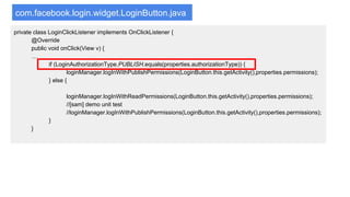 com.facebook.login.widget.LoginButton.java
private class LoginClickListener implements OnClickListener {
@Override
public void onClick(View v) {
…
if (LoginAuthorizationType.PUBLISH.equals(properties.authorizationType)) {
loginManager.logInWithPublishPermissions(LoginButton.this.getActivity(),properties.permissions);
} else {
loginManager.logInWithReadPermissions(LoginButton.this.getActivity(),properties.permissions);
//[sam] demo unit test
//loginManager.logInWithPublishPermissions(LoginButton.this.getActivity(),properties.permissions);
}
}
 