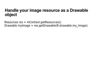Handle your image resource as a Drawable
object
Resources res = mContext.getResources();
Drawable myImage = res.getDrawable(R.drawable.my_image);
 
