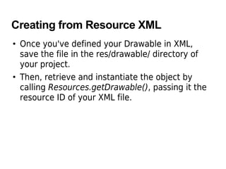 Creating from Resource XML
• Once you've defined your Drawable in XML,
save the file in the res/drawable/ directory of
your project.
• Then, retrieve and instantiate the object by
calling Resources.getDrawable(), passing it the
resource ID of your XML file.
 