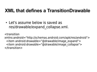 XML that defines a TransitionDrawable
• Let's assume below is saved as
res/drawable/expand_collapse.xml.
<transition
xmlns:android="http://schemas.android.com/apk/res/android">
<item android:drawable="@drawable/image_expand">
<item android:drawable="@drawable/image_collapse">
</transition>
 