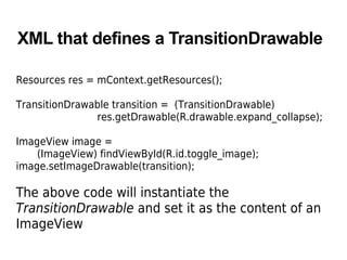 XML that defines a TransitionDrawable
Resources res = mContext.getResources();
TransitionDrawable transition = (TransitionDrawable)
res.getDrawable(R.drawable.expand_collapse);
ImageView image =
(ImageView) findViewById(R.id.toggle_image);
image.setImageDrawable(transition);
The above code will instantiate the
TransitionDrawable and set it as the content of an
ImageView
 