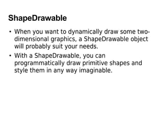 ShapeDrawable
• When you want to dynamically draw some two-
dimensional graphics, a ShapeDrawable object
will probably suit your needs.
• With a ShapeDrawable, you can
programmatically draw primitive shapes and
style them in any way imaginable.
 