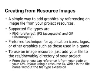 Creating from Resource Images
• A simple way to add graphics by referencing an
image file from your project resources.
• Supported file types are
> PNG (preferred), JPG (acceptable) and GIF
(discouraged).
• Preferred technique for application icons, logos,
or other graphics such as those used in a game
• To use an image resource, just add your file to
the res/drawable/ directory of your project
> From there, you can reference it from your code or
your XML layout using a resource ID, which is the file
name without the file type extension
 