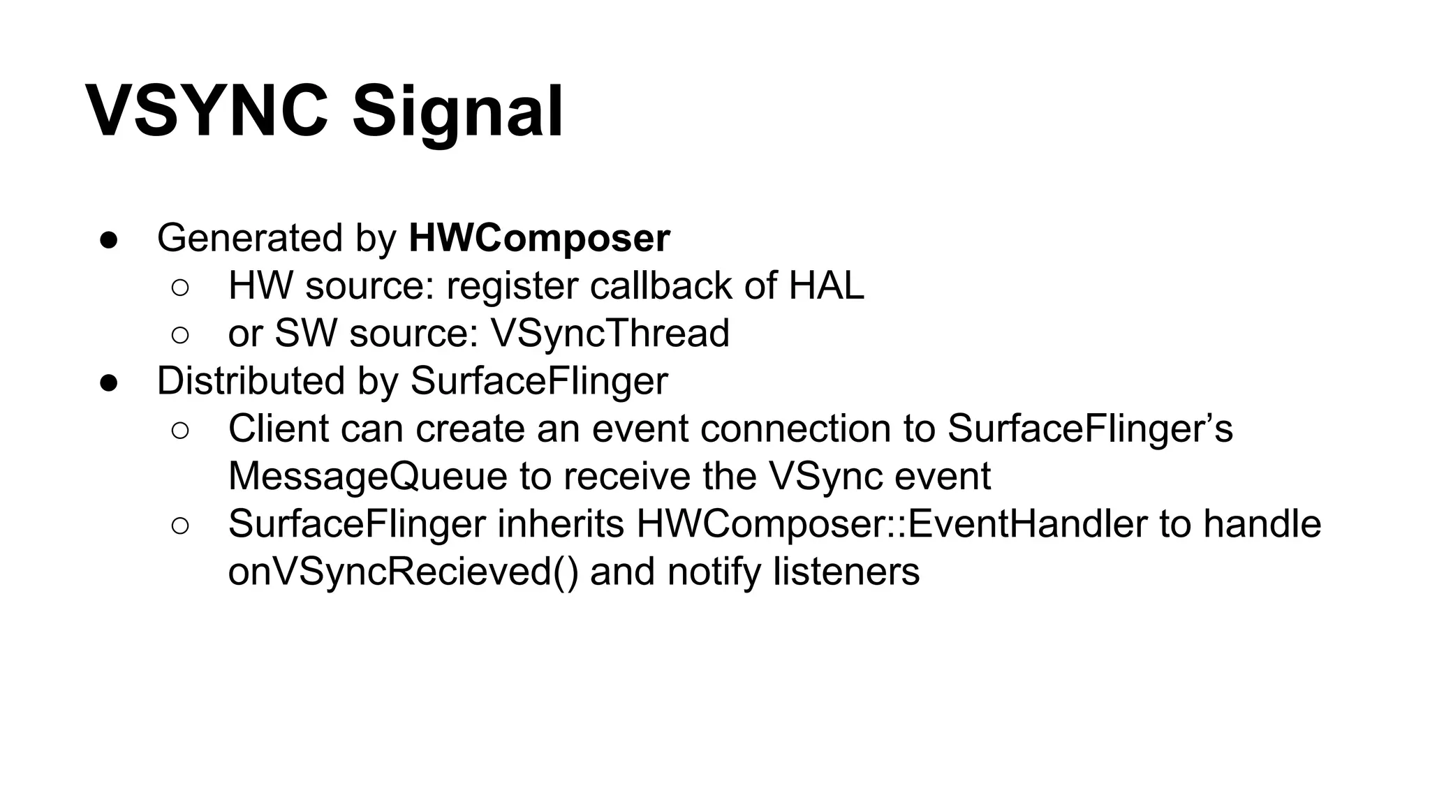 VSYNC Signal
● Generated by HWComposer
○ HW source: register callback of HAL
○ or SW source: VSyncThread
● Distributed by SurfaceFlinger
○ Client can create an event connection to SurfaceFlinger’s
MessageQueue to receive the VSync event
○ SurfaceFlinger inherits HWComposer::EventHandler to handle
onVSyncRecieved() and notify listeners
 