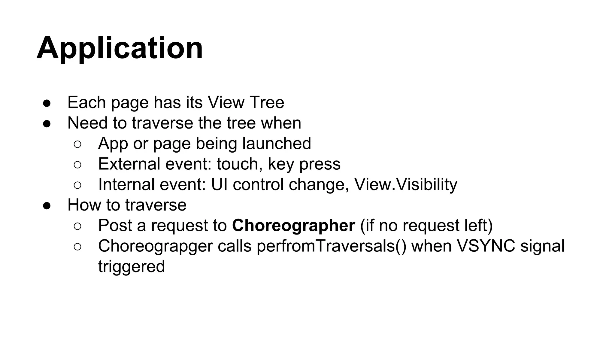Application
● Each page has its View Tree
● Need to traverse the tree when
○ App or page being launched
○ External event: touch, key press
○ Internal event: UI control change, View.Visibility
● How to traverse
○ Post a request to Choreographer (if no request left)
○ Choreograpger calls perfromTraversals() when VSYNC signal
triggered
 