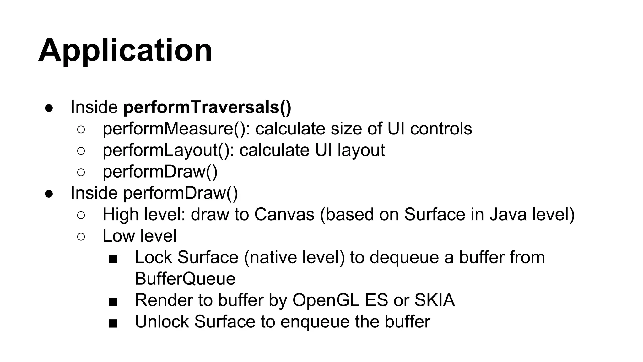 Application
● Inside performTraversals()
○ performMeasure(): calculate size of UI controls
○ performLayout(): calculate UI layout
○ performDraw()
● Inside performDraw()
○ High level: draw to Canvas (based on Surface in Java level)
○ Low level
■ Lock Surface (native level) to dequeue a buffer from
BufferQueue
■ Render to buffer by OpenGL ES or SKIA
■ Unlock Surface to enqueue the buffer
 