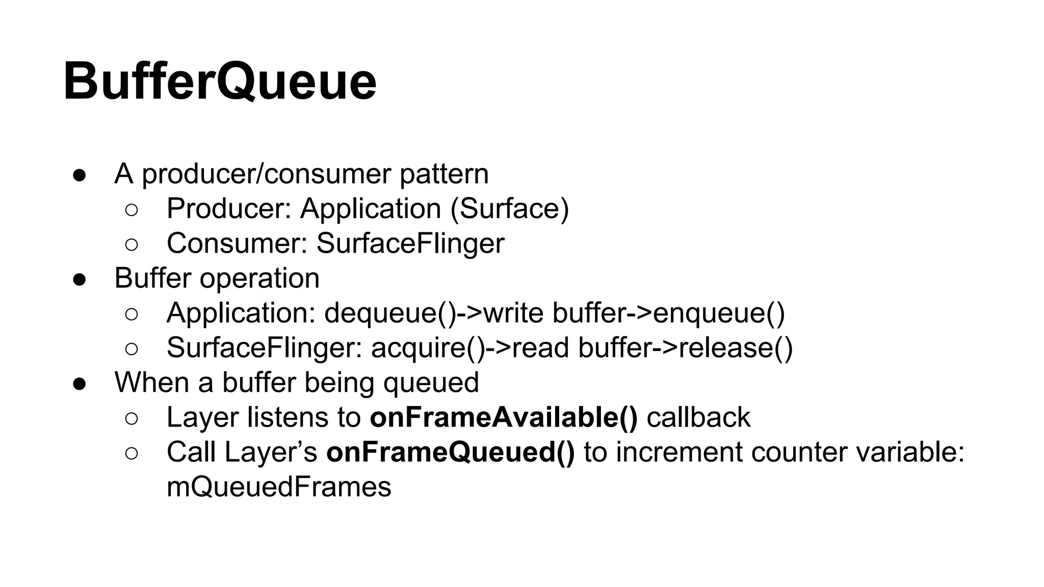 BufferQueue
● A producer/consumer pattern
○ Producer: Application (Surface)
○ Consumer: SurfaceFlinger
● Buffer operation
○ Application: dequeue()->write buffer->enqueue()
○ SurfaceFlinger: acquire()->read buffer->release()
● When a buffer being queued
○ Layer listens to onFrameAvailable() callback
○ Call Layer’s onFrameQueued() to increment counter variable:
mQueuedFrames
 
