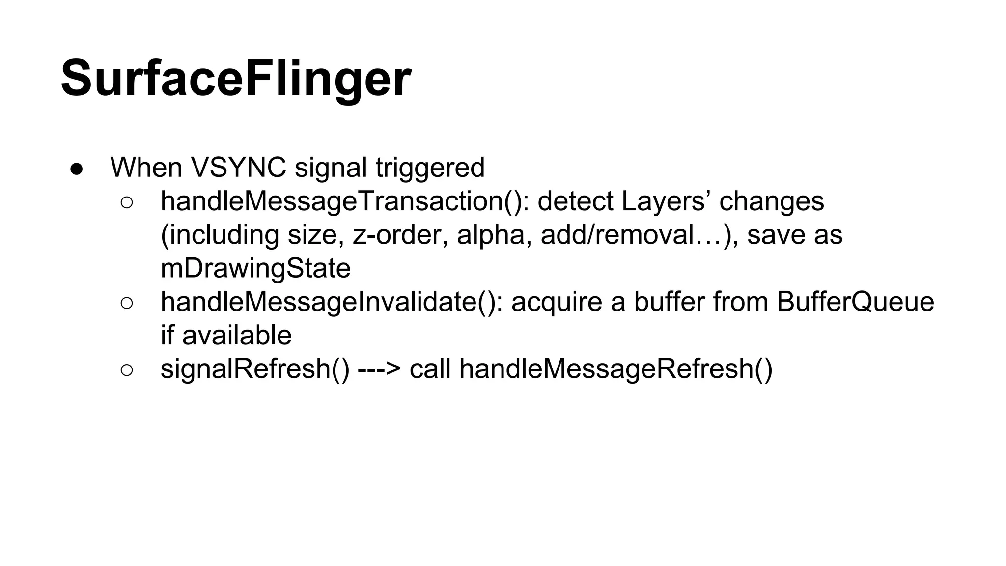 SurfaceFlinger
● When VSYNC signal triggered
○ handleMessageTransaction(): detect Layers’ changes
(including size, z-order, alpha, add/removal…), save as
mDrawingState
○ handleMessageInvalidate(): acquire a buffer from BufferQueue
if available
○ signalRefresh() ---> call handleMessageRefresh()
 