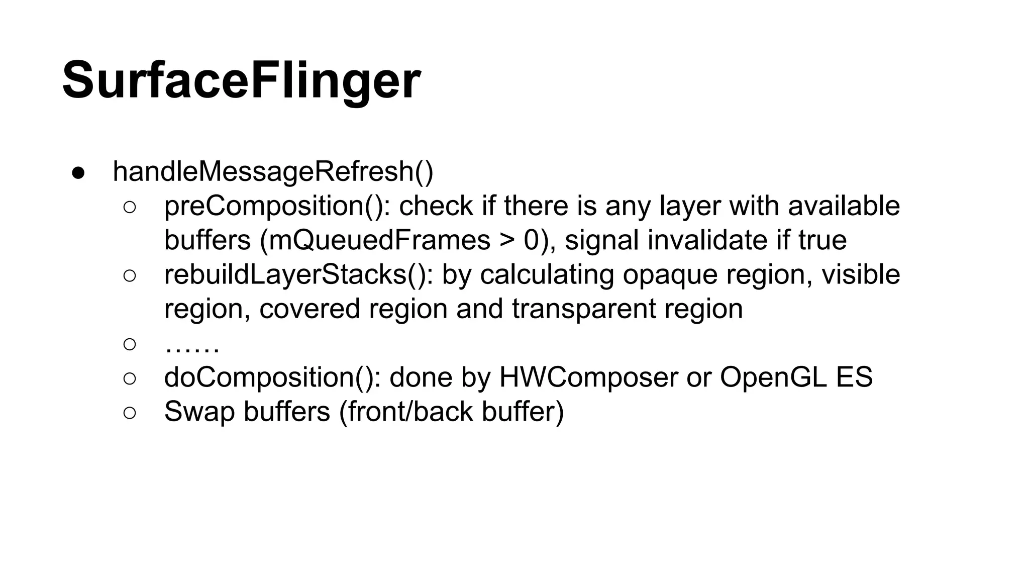 SurfaceFlinger
● handleMessageRefresh()
○ preComposition(): check if there is any layer with available
buffers (mQueuedFrames > 0), signal invalidate if true
○ rebuildLayerStacks(): by calculating opaque region, visible
region, covered region and transparent region
○ ……
○ doComposition(): done by HWComposer or OpenGL ES
○ Swap buffers (front/back buffer)
 