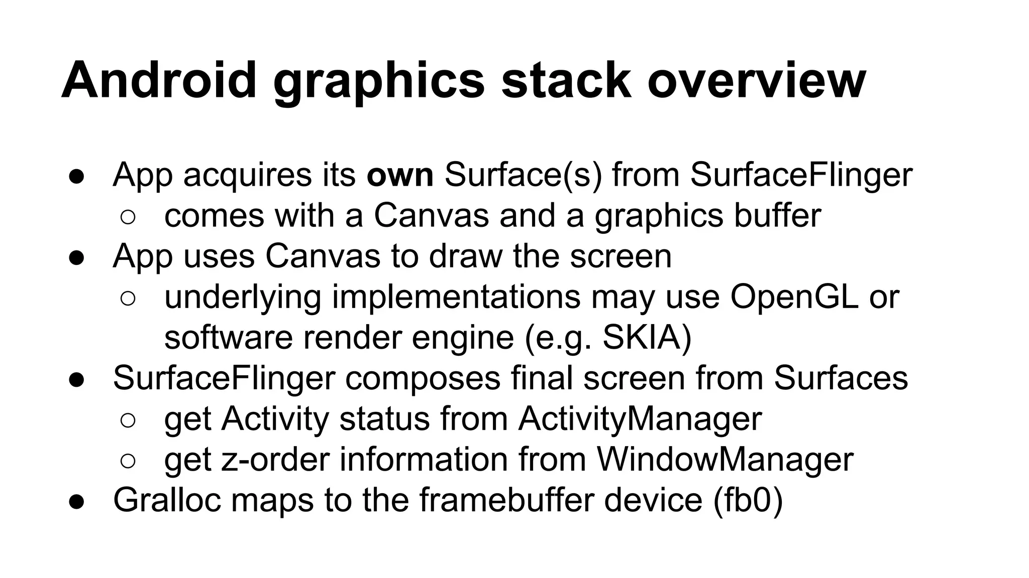Android graphics stack overview
● App acquires its own Surface(s) from SurfaceFlinger
○ comes with a Canvas and a graphics buffer
● App uses Canvas to draw the screen
○ underlying implementations may use OpenGL or
software render engine (e.g. SKIA)
● SurfaceFlinger composes final screen from Surfaces
○ get Activity status from ActivityManager
○ get z-order information from WindowManager
● Gralloc maps to the framebuffer device (fb0)
 