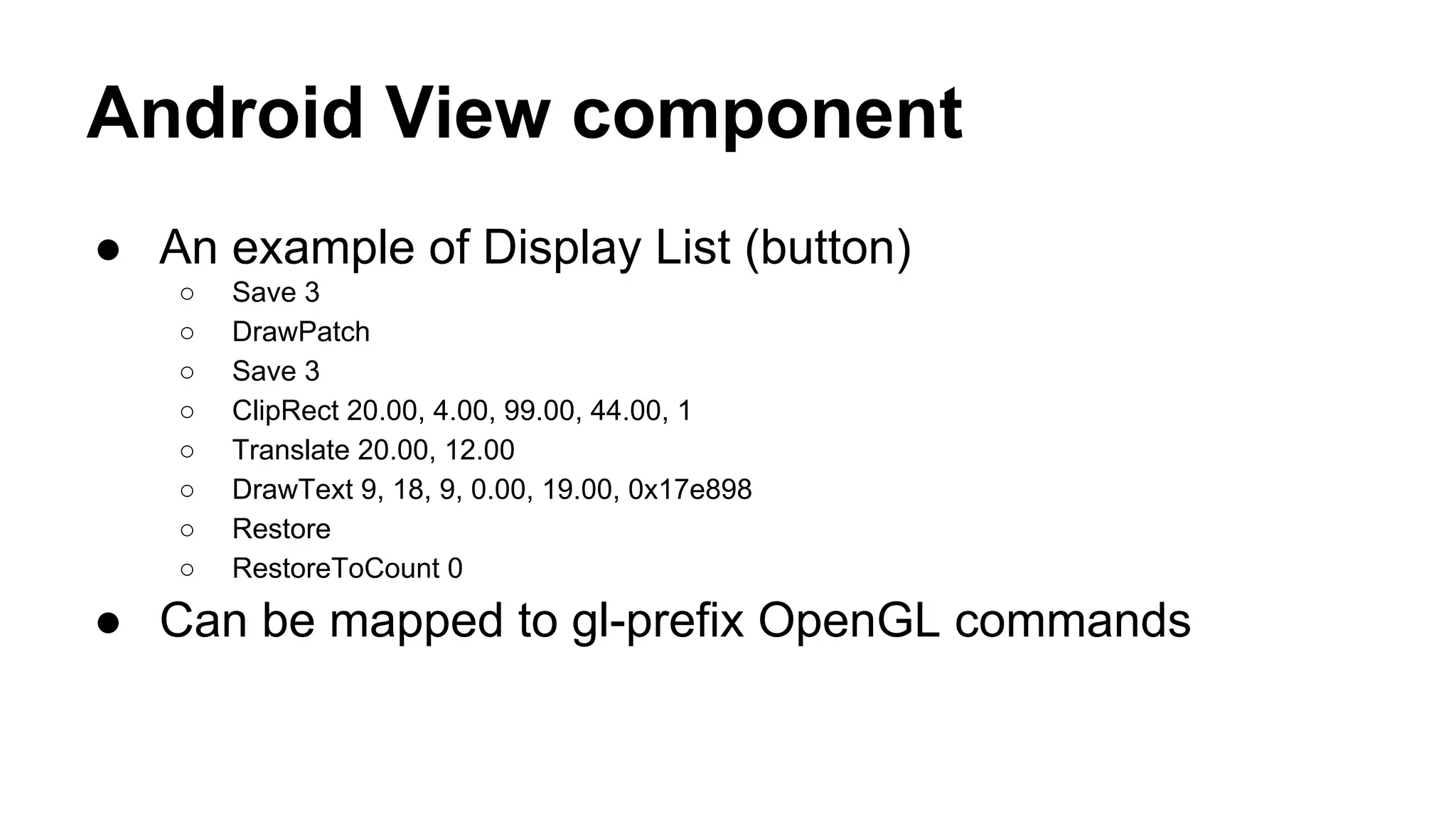 Android View component
● An example of Display List (button)
○ Save 3
○ DrawPatch
○ Save 3
○ ClipRect 20.00, 4.00, 99.00, 44.00, 1
○ Translate 20.00, 12.00
○ DrawText 9, 18, 9, 0.00, 19.00, 0x17e898
○ Restore
○ RestoreToCount 0
● Can be mapped to gl-prefix OpenGL commands
 