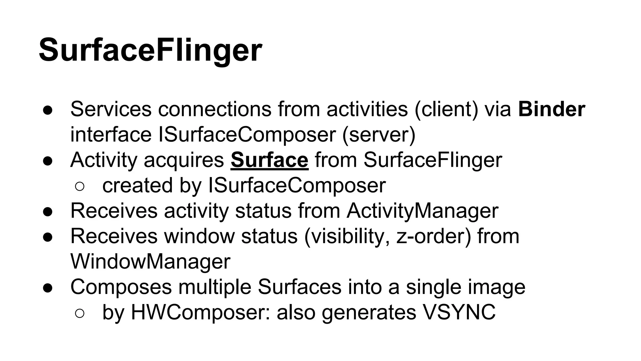 SurfaceFlinger
● Services connections from activities (client) via Binder
interface ISurfaceComposer (server)
● Activity acquires Surface from SurfaceFlinger
○ created by ISurfaceComposer
● Receives activity status from ActivityManager
● Receives window status (visibility, z-order) from
WindowManager
● Composes multiple Surfaces into a single image
○ by HWComposer: also generates VSYNC
 
