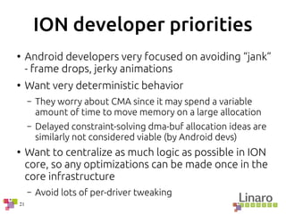 21
ION developer priorities
●
Android developers very focused on avoiding “jank”
- frame drops, jerky animations
●
Want very deterministic behavior
– They worry about CMA since it may spend a variable
amount of time to move memory on a large allocation
– Delayed constraint-solving dma-buf allocation ideas are
similarly not considered viable (by Android devs)
●
Want to centralize as much logic as possible in ION
core, so any optimizations can be made once in the
core infrastructure
– Avoid lots of per-driver tweaking
 