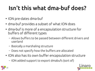 22
Isn't this what dma-buf does?
●
ION pre-dates dma-buf
●
dma-buf provides a subset of what ION does
●
dma-buf is more of a encapsulation structure for
buffers of different types
– Allows buffers to be passed between different drivers and
userland
– Basically a marshaling structure
– Does not specify how the buffers are allocated
●
ION also has its own buffer encapsulation structure
– ION added support to export dmabufs (sort of)
 