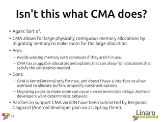 23
Isn't this what CMA does?
●
Again: Sort of.
●
CMA allows for large physically contiguous memory allocations by
migrating memory to make room for the large allocation
●
Pros:
– Avoids wasting memory with carveouts if they aren't in use.
– CMA has pluggable allocators and options that can allow for allocations that
satisfy the constraints needed.
●
Cons:
– CMA is kernel-internal only for now, and doesn't have a interface to allow
userland to allocate buffers or specify constraint options
– Migrating pages to make room can cause non-deterministic delays. Android
developers want deterministic behavior.
●
Patches to support CMA via ION have been submitted by Benjamin
Gaignard (Android developer plan on accepting them).
 