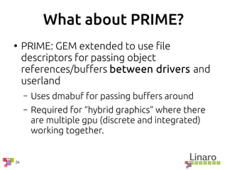 26
What about PRIME?
●
PRIME: GEM extended to use file
descriptors for passing object
references/buffers between drivers and
userland
– Uses dmabuf for passing buffers around
– Required for “hybrid graphics” where there
are multiple gpu (discrete and integrated)
working together.
 