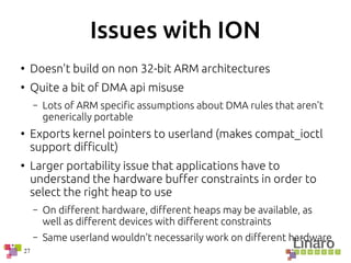 27
Issues with ION
●
Doesn't build on non 32-bit ARM architectures
●
Quite a bit of DMA api misuse
– Lots of ARM specific assumptions about DMA rules that aren't
generically portable
●
Exports kernel pointers to userland (makes compat_ioctl
support difficult)
●
Larger portability issue that applications have to
understand the hardware buffer constraints in order to
select the right heap to use
– On different hardware, different heaps may be available, as
well as different devices with different constraints
– Same userland wouldn't necessarily work on different hardware
 