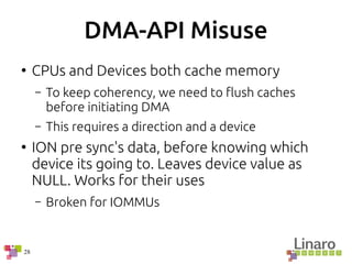 28
DMA-API Misuse
●
CPUs and Devices both cache memory
– To keep coherency, we need to flush caches
before initiating DMA
– This requires a direction and a device
●
ION pre sync's data, before knowing which
device its going to. Leaves device value as
NULL. Works for their uses
– Broken for IOMMUs
 