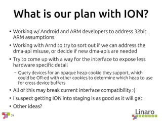 29
What is our plan with ION?
●
Working w/ Android and ARM developers to address 32bit
ARM assumptions
●
Working with Arnd to try to sort out if we can address the
dma-api misuse, or decide if new dma-apis are needed
●
Try to come up with a way for the interface to expose less
hardware specific detail
– Query devices for an opaque heap-cookie they support, which
could be OR-ed with other cookies to determine which heap to use
for cross device buffers
●
All of this may break current interface compatibility :(
●
I suspect getting ION into staging is as good as it will get
●
Other ideas?
 