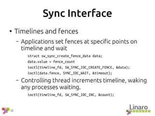 32
Sync Interface
●
Timelines and fences
– Applications set fences at specific points on
timeline and wait
struct sw_sync_create_fence_data data;
data.value = fence_count
ioctl(timeline_fd, SW_SYNC_IOC_CREATE_FENCE, &data);
ioctl(data.fence, SYNC_IOC_WAIT, &timeout);
– Controlling thread increments timeline, waking
any processes waiting.
ioctl(timeline_fd, SW_SYNC_IOC_INC, &count);
 