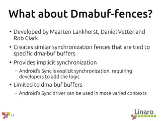 33
What about Dmabuf-fences?
●
Developed by Maarten Lankhorst, Daniel Vetter and
Rob Clark
●
Creates similar synchronization fences that are tied to
specific dma-buf buffers
●
Provides implicit synchronization
– Android's Sync is explicit synchronization, requiring
developers to add the logic
●
Limited to dma-buf buffers
– Android's Sync driver can be used in more varied contexts
 