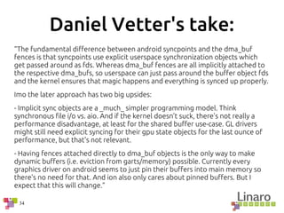 34
Daniel Vetter's take:
“The fundamental difference between android syncpoints and the dma_buf
fences is that syncpoints use explicit userspace synchronization objects which
get passed around as fds. Whereas dma_buf fences are all implicitly attached to
the respective dma_bufs, so userspace can just pass around the buffer object fds
and the kernel ensures that magic happens and everything is synced up properly.
Imo the later approach has two big upsides:
- Implicit sync objects are a _much_ simpler programming model. Think
synchronous file i/o vs. aio. And if the kernel doesn't suck, there's not really a
performance disadvantage, at least for the shared buffer use-case. GL drivers
might still need explicit syncing for their gpu state objects for the last ounce of
performance, but that's not relevant.
- Having fences attached directly to dma_buf objects is the only way to make
dynamic buffers (i.e. eviction from garts/memory) possible. Currently every
graphics driver on android seems to just pin their buffers into main memory so
there's no need for that. And ion also only cares about pinned buffers. But I
expect that this will change.”
 